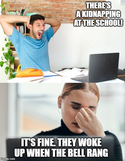 THERE'S A KIDNAPPING AT THE SCHOOL! IT'S FINE. THEY WOKE UP WHEN THE BELL RANG | image tagged in dad joke,eyeroll | made w/ Imgflip meme maker