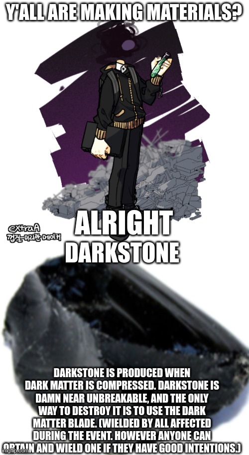 the only people known to have a dark matter blade are gunslinger, johnathan, and [UNKNOWN] | Y'ALL ARE MAKING MATERIALS? ALRIGHT; DARKSTONE; DARKSTONE IS PRODUCED WHEN DARK MATTER IS COMPRESSED. DARKSTONE IS DAMN NEAR UNBREAKABLE, AND THE ONLY WAY TO DESTROY IT IS TO USE THE DARK MATTER BLADE. (WIELDED BY ALL AFFECTED DURING THE EVENT. HOWEVER ANYONE CAN OBTAIN AND WIELD ONE IF THEY HAVE GOOD INTENTIONS.) | image tagged in gunslinger picrew,obsidian | made w/ Imgflip meme maker