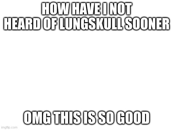 Blank White Template | HOW HAVE I NOT HEARD OF LUNGSKULL SOONER; OMG THIS IS SO GOOD | image tagged in blank white template | made w/ Imgflip meme maker