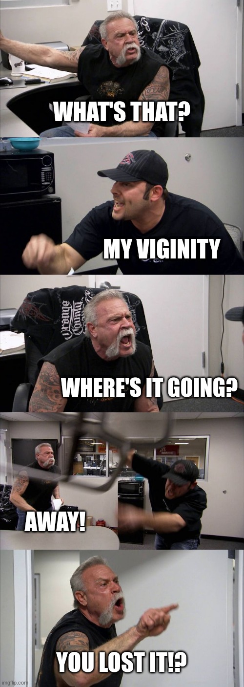 American Chopper Argument | WHAT'S THAT? MY VIGINITY; WHERE'S IT GOING? AWAY! YOU LOST IT!? | image tagged in memes,american chopper argument | made w/ Imgflip meme maker