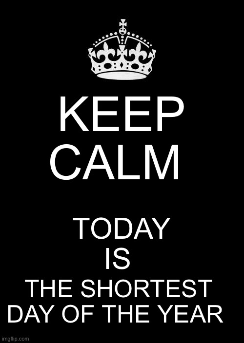Keep Calm today is the shortest day of the year | KEEP CALM; TODAY IS; THE SHORTEST DAY OF THE YEAR | image tagged in memes,keep calm and carry on black | made w/ Imgflip meme maker