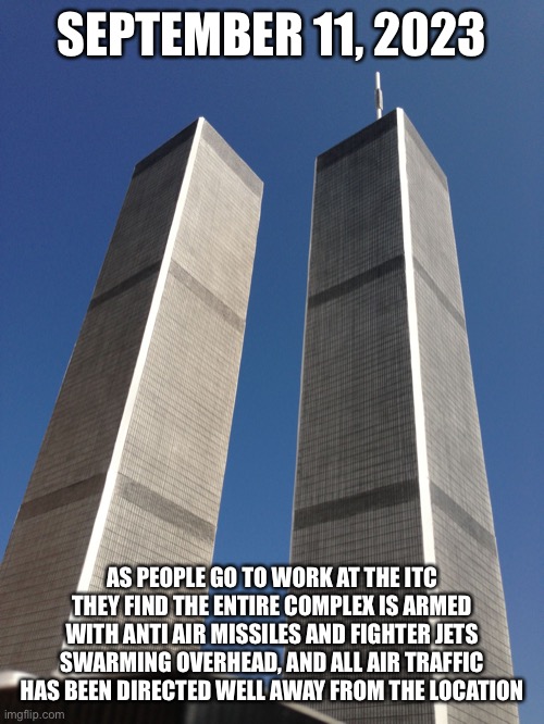 Twin Towers | SEPTEMBER 11, 2023; AS PEOPLE GO TO WORK AT THE ITC THEY FIND THE ENTIRE COMPLEX IS ARMED WITH ANTI AIR MISSILES AND FIGHTER JETS SWARMING OVERHEAD, AND ALL AIR TRAFFIC HAS BEEN DIRECTED WELL AWAY FROM THE LOCATION | image tagged in twin towers | made w/ Imgflip meme maker