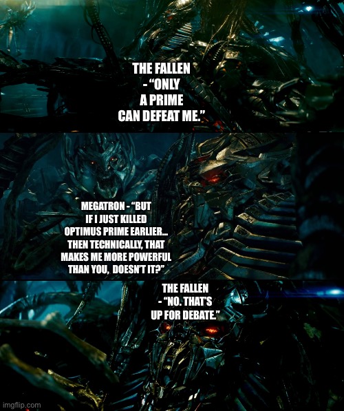 Megatron and The Fallen whether or not someone as powerful as a Prime can defeat The Fallen while not a Prime | THE FALLEN - “ONLY A PRIME CAN DEFEAT ME.”; MEGATRON - “BUT IF I JUST KILLED OPTIMUS PRIME EARLIER… THEN TECHNICALLY, THAT MAKES ME MORE POWERFUL THAN YOU,  DOESN’T IT?”; THE FALLEN - “NO. THAT’S UP FOR DEBATE.” | image tagged in funny memes,transformers,megatron,the fallen | made w/ Imgflip meme maker