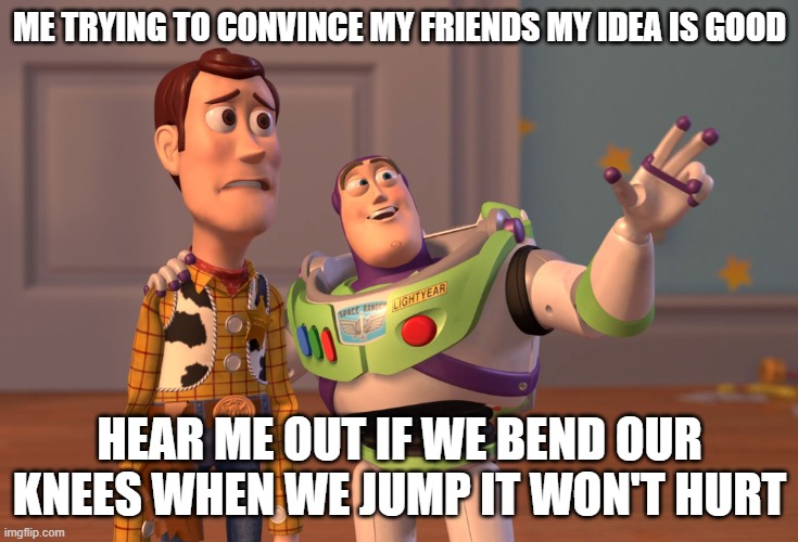 X, X Everywhere Meme | ME TRYING TO CONVINCE MY FRIENDS MY IDEA IS GOOD; HEAR ME OUT IF WE BEND OUR KNEES WHEN WE JUMP IT WON'T HURT | image tagged in memes,x x everywhere | made w/ Imgflip meme maker