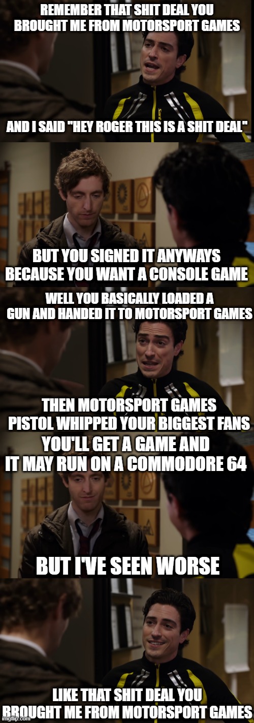 Indycar and Motorsport Games | REMEMBER THAT SHIT DEAL YOU BROUGHT ME FROM MOTORSPORT GAMES; AND I SAID "HEY ROGER THIS IS A SHIT DEAL"; BUT YOU SIGNED IT ANYWAYS BECAUSE YOU WANT A CONSOLE GAME; WELL YOU BASICALLY LOADED A GUN AND HANDED IT TO MOTORSPORT GAMES; THEN MOTORSPORT GAMES PISTOL WHIPPED YOUR BIGGEST FANS; YOU'LL GET A GAME AND IT MAY RUN ON A COMMODORE 64; BUT I'VE SEEN WORSE; LIKE THAT SHIT DEAL YOU BROUGHT ME FROM MOTORSPORT GAMES | image tagged in indycar series,indycar,iracing,sim racing,silicon valley | made w/ Imgflip meme maker
