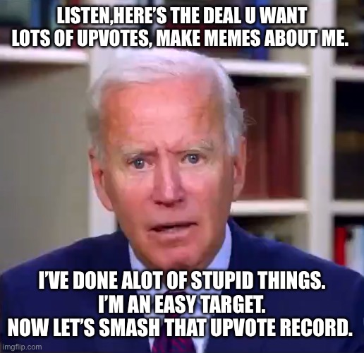 Slow Joe Biden Dementia Face | LISTEN,HERE’S THE DEAL U WANT LOTS OF UPVOTES, MAKE MEMES ABOUT ME. I’VE DONE ALOT OF STUPID THINGS.
I’M AN EASY TARGET.
NOW LET’S SMASH THAT UPVOTE RECORD. | image tagged in slow joe biden dementia face | made w/ Imgflip meme maker
