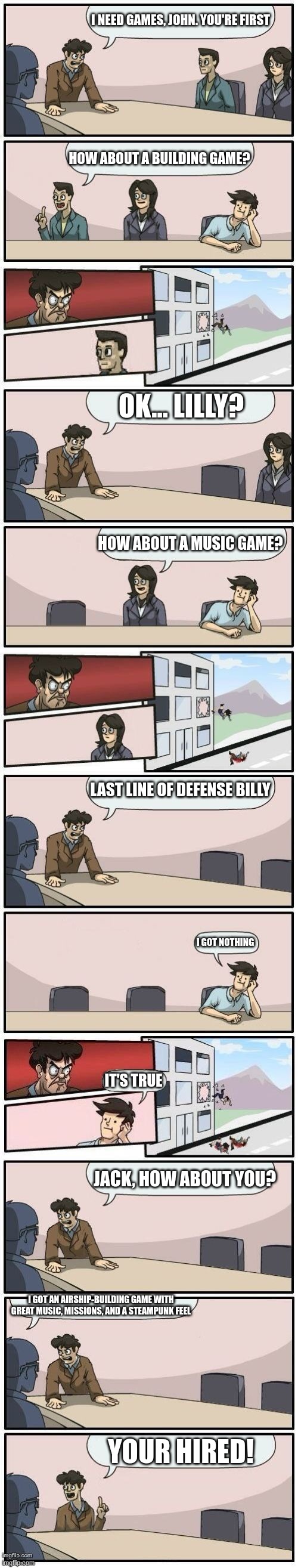 and this is how Airmen was born | I NEED GAMES, JOHN. YOU'RE FIRST; HOW ABOUT A BUILDING GAME? OK... LILLY? HOW ABOUT A MUSIC GAME? LAST LINE OF DEFENSE BILLY; I GOT NOTHING; IT'S TRUE; JACK, HOW ABOUT YOU? I GOT AN AIRSHIP-BUILDING GAME WITH GREAT MUSIC, MISSIONS, AND A STEAMPUNK FEEL; YOUR HIRED! | image tagged in boardroom meeting suggestions extended | made w/ Imgflip meme maker