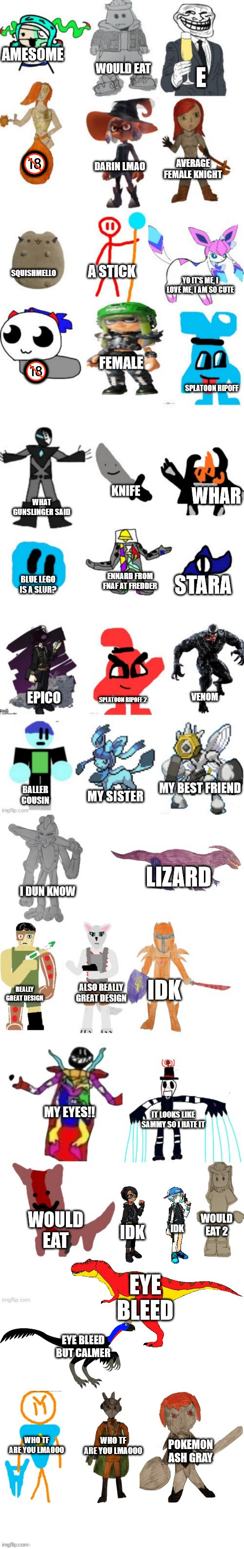 e | AMESOME; WOULD EAT; E; 🔞; AVERAGE FEMALE KNIGHT; DARIN LMAO; A STICK; SQUISHMELLO; YO IT'S ME, I LOVE ME, I AM SO CUTE; FEMALE; 🔞; SPLATOON RIPOFF; KNIFE; WHAR; WHAT GUNSLINGER SAID; ENNARD FROM FNAF AT FREDDER; STARA; BLUE LEGO IS A SLUR? EPICO; SPLATOON RIPOFF 2; VENOM; MY BEST FRIEND; BALLER COUSIN; MY SISTER; LIZARD; I DUN KNOW; IDK; REALLY GREAT DESIGN; ALSO REALLY GREAT DESIGN; MY EYES!! IT LOOKS LIKE SAMMY SO I HATE IT; WOULD EAT; WOULD EAT 2; IDK; IDK; EYE BLEED; EYE BLEED BUT CALMER; WHO TF ARE YOU LMAOOO; WHO TF ARE YOU LMAOOO; POKEMON ASH GRAY | image tagged in bossfights oc list 4 0 | made w/ Imgflip meme maker