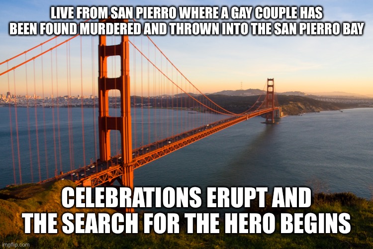 San Francisco | LIVE FROM SAN PIERRO WHERE A GAY COUPLE HAS BEEN FOUND MURDERED AND THROWN INTO THE SAN PIERRO BAY; CELEBRATIONS ERUPT AND THE SEARCH FOR THE HERO BEGINS | image tagged in san francisco | made w/ Imgflip meme maker