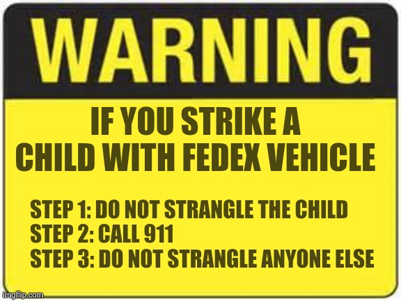 Is this REALLY where we are? Crazy FedEx drivers can't come up with this on their own??? Murder and kidnapping ehh? | IF YOU STRIKE A CHILD WITH FEDEX VEHICLE; STEP 1: DO NOT STRANGLE THE CHILD
STEP 2: CALL 911
STEP 3: DO NOT STRANGLE ANYONE ELSE | image tagged in blank warning sign,fedex,children,murder,crazy,vote | made w/ Imgflip meme maker