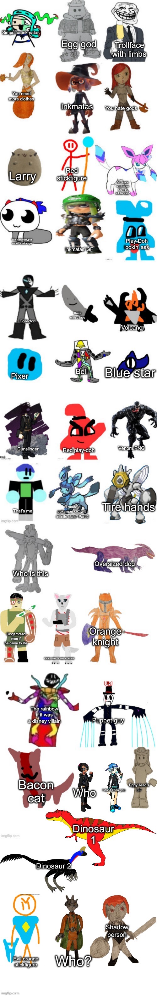 EpicMemer’s view on everyone | Simps for inkmatas; Egg god; Trollface with limbs; You need more clothes; You hate gods; Inkmatas; Red stickfigure; Larry; “Hi I made a pokemon OC with infinite stats”; The loafpocalypse ended weeks ago; Play-Doh lookin’ ass; Inkmatas’ GF; Knife with a face; Collector; Volcano; Blue star; Pixer; Bell; Gunslinger; Red play-doh; Venom.PNG; Tire hands; That’s me; “I made a pokemon OC with infinite stats” Part 2; Oversized dog; Who is this; Orange knight; Gingerbread man if he came to life; Candy cane if it was an animal; The rainbow if it was a disney villain; Puppet guy; Bacon cat; EggyHead’s GF; Who; I don’t know you; Dinosaur 1; Dinosaur 2; Shadow person; Who? Evil orange stickfigure | image tagged in bossfights oc list 4 0 | made w/ Imgflip meme maker