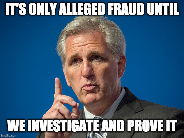 Kevin McCarthy | IT'S ONLY ALLEGED FRAUD UNTIL WE INVESTIGATE AND PROVE IT | image tagged in kevin mccarthy | made w/ Imgflip meme maker