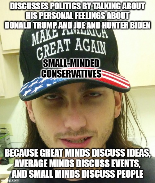 Small minds cannot grasp great ideas; to their narrow comprehension nothing seems really great and important but themselves. | DISCUSSES POLITICS BY TALKING ABOUT
HIS PERSONAL FEELINGS ABOUT
DONALD TRUMP AND JOE AND HUNTER BIDEN; SMALL-MINDED
CONSERVATIVES; BECAUSE GREAT MINDS DISCUSS IDEAS,
AVERAGE MINDS DISCUSS EVENTS,
AND SMALL MINDS DISCUSS PEOPLE | image tagged in redneck republican,conservative logic,feelings,ignorance,joe biden,hunter biden | made w/ Imgflip meme maker