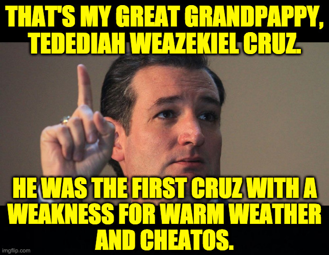 THAT'S MY GREAT GRANDPAPPY,
TEDEDIAH WEAZEKIEL CRUZ. HE WAS THE FIRST CRUZ WITH A
WEAKNESS FOR WARM WEATHER
AND CHEATOS. | image tagged in ted cruz,black background | made w/ Imgflip meme maker