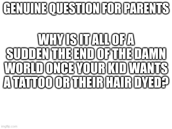 Blank White Template | GENUINE QUESTION FOR PARENTS; WHY IS IT ALL OF A SUDDEN THE END OF THE DAMN WORLD ONCE YOUR KID WANTS A TATTOO OR THEIR HAIR DYED? | image tagged in blank white template | made w/ Imgflip meme maker