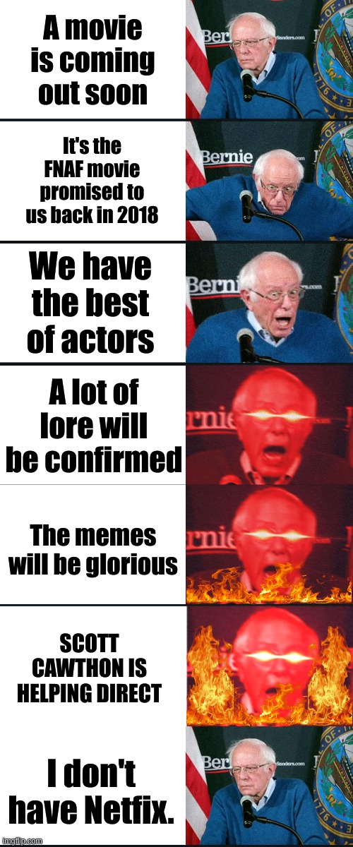 Yes, I'm still dwelling on that. | A movie is coming out soon; It's the FNAF movie promised to us back in 2018; We have the best of actors; A lot of lore will be confirmed; The memes will be glorious; SCOTT CAWTHON IS HELPING DIRECT; I don't have Netfix. | image tagged in bernie sanders reaction nuked | made w/ Imgflip meme maker