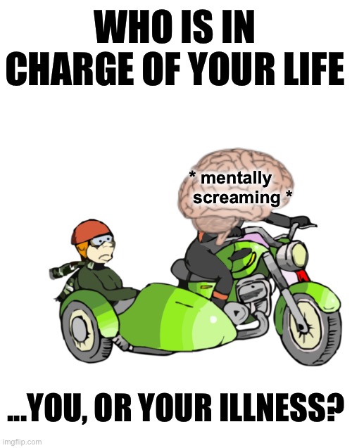 Who is in charge of your life, you or your illness? | WHO IS IN CHARGE OF YOUR LIFE; * mentally      
screaming *; ...YOU, OR YOUR ILLNESS? | image tagged in brain driving you mad and you in a sidecar,chronic illness,mental illness,out of control,sidecar | made w/ Imgflip meme maker