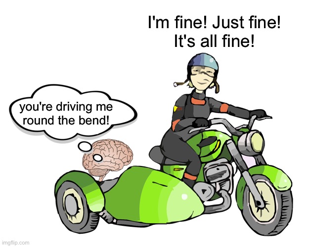 I'm fine / not fine / going crazy | I'm fine! Just fine!
It's all fine! you're driving me
round the bend! | image tagged in bad choices in mind,i'm fine,this is not fine,going round the bend,insanity,mental health | made w/ Imgflip meme maker