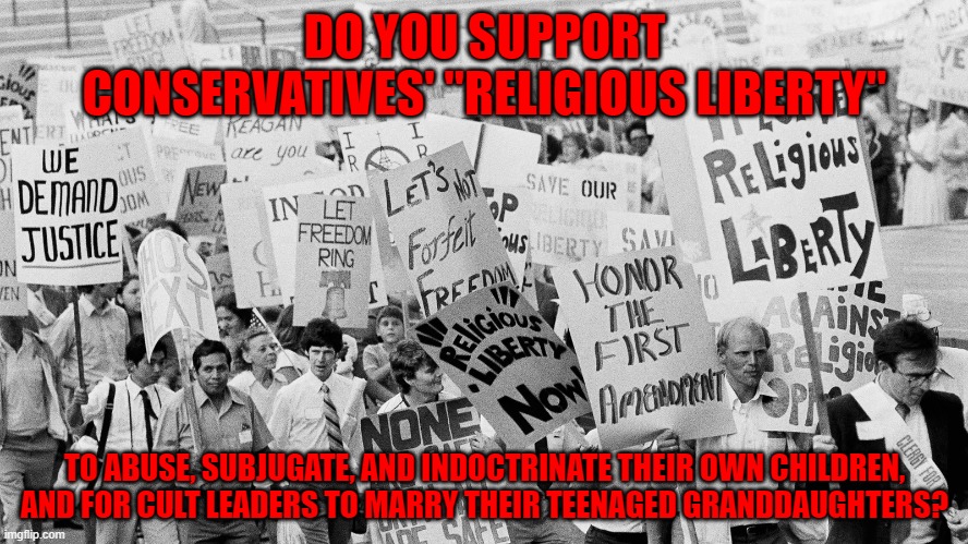 Or do you think that, in a free country, children ought to have some rights of their own? | DO YOU SUPPORT CONSERVATIVES' "RELIGIOUS LIBERTY"; TO ABUSE, SUBJUGATE, AND INDOCTRINATE THEIR OWN CHILDREN,
AND FOR CULT LEADERS TO MARRY THEIR TEENAGED GRANDDAUGHTERS? | image tagged in conservative logic,family values,religious freedom,children,human rights,religious | made w/ Imgflip meme maker