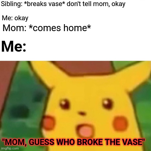 Literally every sibling | Sibling: *breaks vase* don't tell mom, okay; Me: okay; Mom: *comes home*; Me:; "MOM, GUESS WHO BROKE THE VASE" | image tagged in memes,surprised pikachu | made w/ Imgflip meme maker
