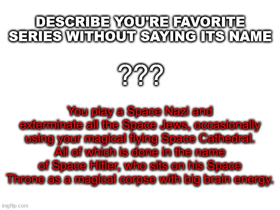 Come on, let's be Space Nazi's! | DESCRIBE YOU'RE FAVORITE SERIES WITHOUT SAYING ITS NAME; ??? You play a Space Nazi and exterminate all the Space Jews, occasionally using your magical flying Space Cathedral. All of which is done in the name of Space Hitler, who sits on his Space Throne as a magical corpse with big brain energy. | image tagged in blank white template | made w/ Imgflip meme maker