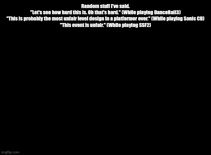 blank black | Random stuff I've said.
"Let's see how hard this is. Oh that's hard." (While playing DanceRail3)
"This is probably the most unfair level design in a platformer ever." (While playing Sonic CD)
"This event is unfair." (While playing SSF2) | image tagged in blank black | made w/ Imgflip meme maker