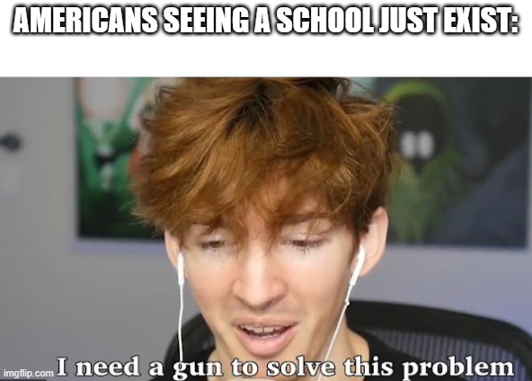 Average American: | AMERICANS SEEING A SCHOOL JUST EXIST: | image tagged in i need a gun to solve this problem | made w/ Imgflip meme maker