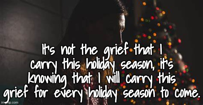 Grief Christmas | It's not the grief that I carry this holiday season, it's knowing that I will carry this grief for every holiday season to come. | image tagged in grief,loss | made w/ Imgflip meme maker