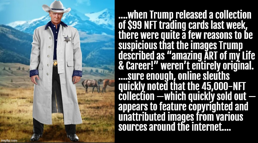 https://nymag.com/intelligencer/2022/12/do-trump-nft-trading-cards-use-stolen-copyrighted-images.html | ....when Trump released a collection
of $99 NFT trading cards last week,
there were quite a few reasons to be
suspicious that the images Trump
described as “amazing ART of my Life
& Career!” weren’t entirely original.
....sure enough, online sleuths
quickly noted that the 45,000-NFT
collection —which quickly sold out —
appears to feature copyrighted and
unattributed images from various
sources around the internet.... | image tagged in black square,cowboy hat,donald trump clown,thief,hahahahaha,lock him up | made w/ Imgflip meme maker