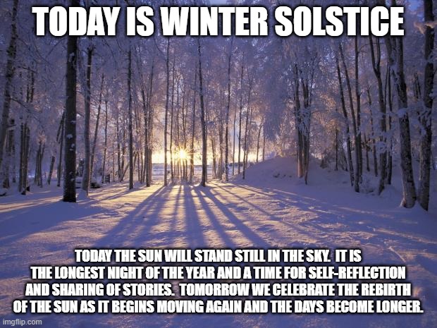 Winter Solstice | TODAY IS WINTER SOLSTICE; TODAY THE SUN WILL STAND STILL IN THE SKY.  IT IS THE LONGEST NIGHT OF THE YEAR AND A TIME FOR SELF-REFLECTION AND SHARING OF STORIES.  TOMORROW WE CELEBRATE THE REBIRTH OF THE SUN AS IT BEGINS MOVING AGAIN AND THE DAYS BECOME LONGER. | image tagged in winter solstice | made w/ Imgflip meme maker