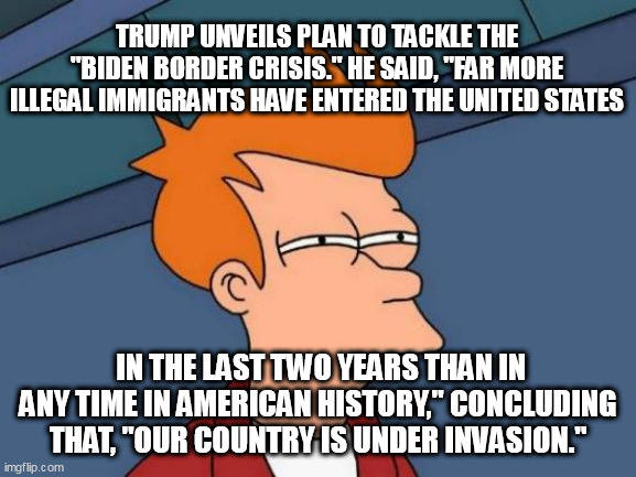 Futurama Fry Meme | TRUMP UNVEILS PLAN TO TACKLE THE "BIDEN BORDER CRISIS." HE SAID, "FAR MORE ILLEGAL IMMIGRANTS HAVE ENTERED THE UNITED STATES; IN THE LAST TWO YEARS THAN IN ANY TIME IN AMERICAN HISTORY," CONCLUDING THAT, "OUR COUNTRY IS UNDER INVASION." | image tagged in memes,futurama fry | made w/ Imgflip meme maker