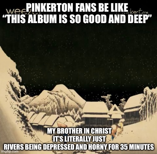 Pinkerton do be like this Fr | PINKERTON FANS BE LIKE “THIS ALBUM IS SO GOOD AND DEEP”; MY BROTHER IN CHRIST IT’S LITERALLY JUST RIVERS BEING DEPRESSED AND HORNY FOR 35 MINUTES | image tagged in funny,weezer | made w/ Imgflip meme maker