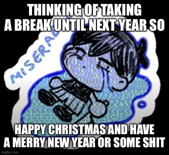 miserable | THINKING OF TAKING A BREAK UNTIL NEXT YEAR SO; HAPPY CHRISTMAS AND HAVE A MERRY NEW YEAR OR SOME SHIT | image tagged in miserable | made w/ Imgflip meme maker