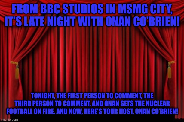 Stage Curtains | FROM BBC STUDIOS IN MSMG CITY, IT’S LATE NIGHT WITH ONAN CO’BRIEN! TONIGHT, THE FIRST PERSON TO COMMENT, THE THIRD PERSON TO COMMENT, AND ONAN SETS THE NUCLEAR FOOTBALL ON FIRE. AND NOW, HERE’S YOUR HOST, ONAN CO’BRIEN! | image tagged in stage curtains | made w/ Imgflip meme maker