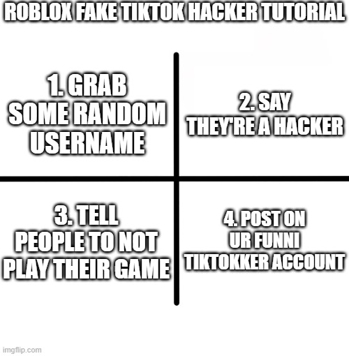people really think we can believe some random person is a hacker | ROBLOX FAKE TIKTOK HACKER TUTORIAL; 2. SAY THEY'RE A HACKER; 1. GRAB SOME RANDOM USERNAME; 3. TELL PEOPLE TO NOT PLAY THEIR GAME; 4. POST ON UR FUNNI TIKTOKKER ACCOUNT | image tagged in memes,blank starter pack,idk | made w/ Imgflip meme maker