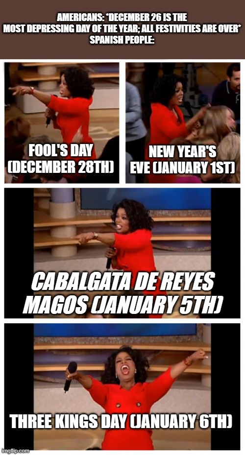 ㅤ | AMERICANS: *DECEMBER 26 IS THE MOST DEPRESSING DAY OF THE YEAR; ALL FESTIVITIES ARE OVER*
SPANISH PEOPLE:; FOOL'S DAY (DECEMBER 28TH); NEW YEAR'S EVE (JANUARY 1ST); CABALGATA DE REYES MAGOS (JANUARY 5TH); THREE KINGS DAY (JANUARY 6TH) | image tagged in memes,oprah you get a car everybody gets a car | made w/ Imgflip meme maker