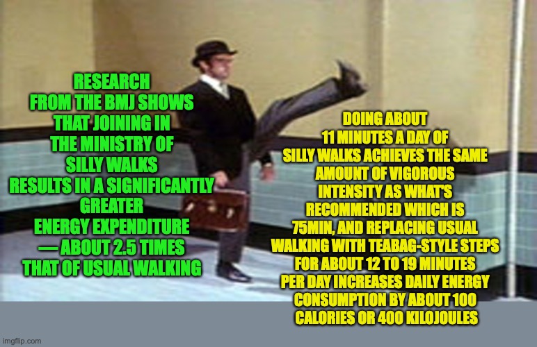 Ministry of Silly Walks could be the ultimate solution to our exercise regime, more silly walks more memes | RESEARCH FROM THE BMJ SHOWS THAT JOINING IN THE MINISTRY OF SILLY WALKS RESULTS IN A SIGNIFICANTLY GREATER ENERGY EXPENDITURE — ABOUT 2.5 TIMES THAT OF USUAL WALKING; DOING ABOUT 
11 MINUTES A DAY OF 
SILLY WALKS ACHIEVES THE SAME 
AMOUNT OF VIGOROUS 
INTENSITY AS WHAT'S 
RECOMMENDED WHICH IS 
75MIN, AND REPLACING USUAL 
WALKING WITH TEABAG-STYLE STEPS 
FOR ABOUT 12 TO 19 MINUTES 
PER DAY INCREASES DAILY ENERGY 
CONSUMPTION BY ABOUT 100 
CALORIES OR 400 KILOJOULES | image tagged in ministry of silly walks,research,science,apolitical news,monty python | made w/ Imgflip meme maker