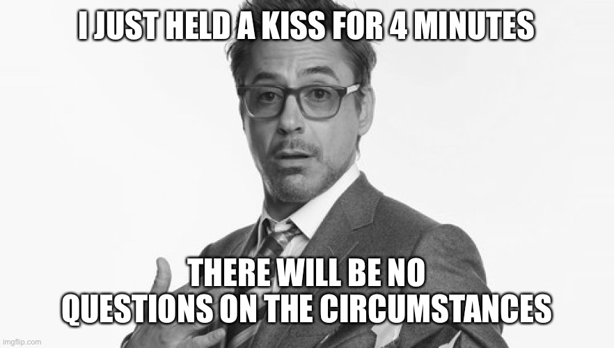 Robert Downey Jr's Comments | I JUST HELD A KISS FOR 4 MINUTES; THERE WILL BE NO QUESTIONS ON THE CIRCUMSTANCES | image tagged in robert downey jr's comments | made w/ Imgflip meme maker