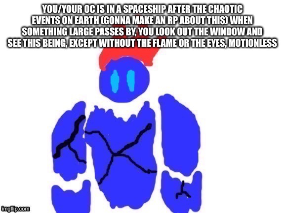 No op, joke, bambi or vehicle ocs, oh also your spaceship is orbiting earth | YOU/YOUR OC IS IN A SPACESHIP AFTER THE CHAOTIC EVENTS ON EARTH (GONNA MAKE AN RP ABOUT THIS) WHEN SOMETHING LARGE PASSES BY, YOU LOOK OUT THE WINDOW AND SEE THIS BEING, EXCEPT WITHOUT THE FLAME OR THE EYES, MOTIONLESS | made w/ Imgflip meme maker