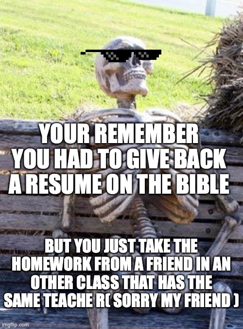 Waiting Skeleton Meme | YOUR REMEMBER YOU HAD TO GIVE BACK A RESUME ON THE BIBLE; BUT YOU JUST TAKE THE HOMEWORK FROM A FRIEND IN AN OTHER CLASS THAT HAS THE SAME TEACHE R( SORRY MY FRIEND ) | image tagged in memes,waiting skeleton | made w/ Imgflip meme maker