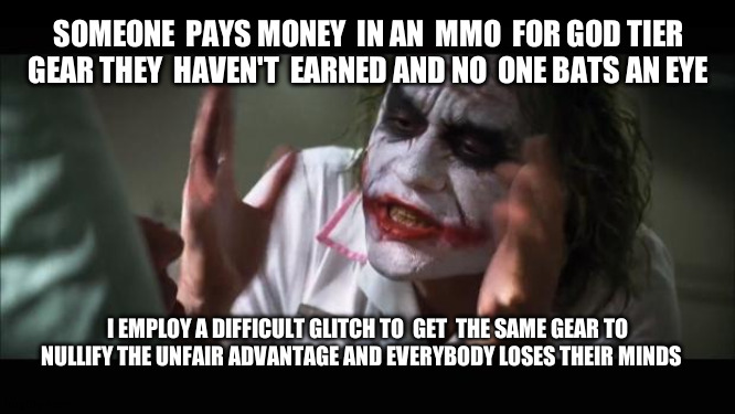 Remember  kids, cheating  is fine so long as  you pay  for it  with your parents card | SOMEONE  PAYS MONEY  IN AN  MMO  FOR GOD TIER  GEAR THEY  HAVEN'T  EARNED AND NO  ONE BATS AN EYE; I EMPLOY A DIFFICULT GLITCH TO  GET  THE SAME GEAR TO NULLIFY THE UNFAIR ADVANTAGE AND EVERYBODY LOSES THEIR MINDS | image tagged in memes,and everybody loses their minds | made w/ Imgflip meme maker