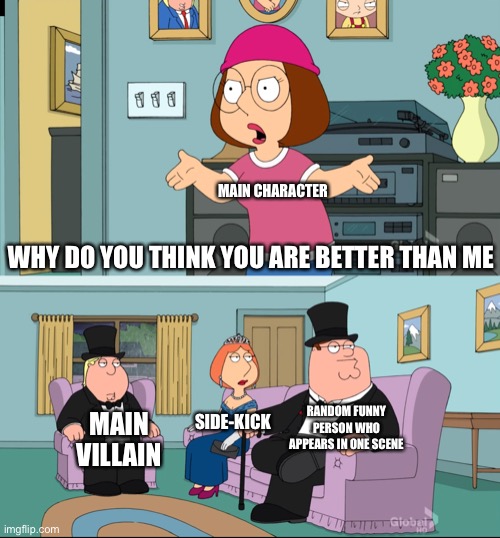 Why do you think you are better than me? | MAIN CHARACTER; WHY DO YOU THINK YOU ARE BETTER THAN ME; RANDOM FUNNY PERSON WHO APPEARS IN ONE SCENE; SIDE-KICK; MAIN VILLAIN | image tagged in meg family guy better than me,memes,funny | made w/ Imgflip meme maker