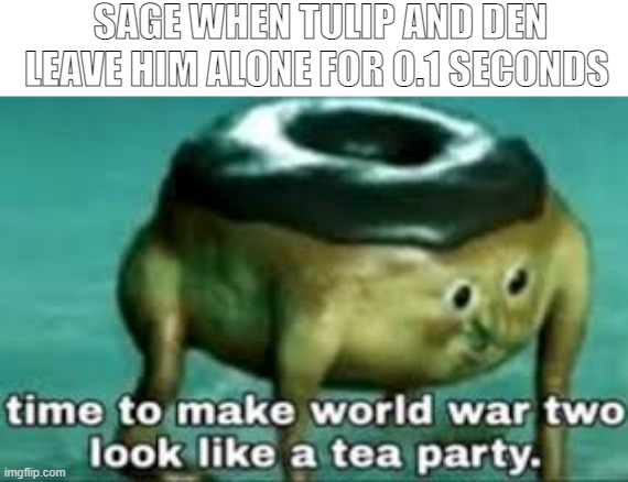 im bored as hell | SAGE WHEN TULIP AND DEN LEAVE HIM ALONE FOR 0.1 SECONDS | image tagged in time to make ww2 look like a tea party | made w/ Imgflip meme maker