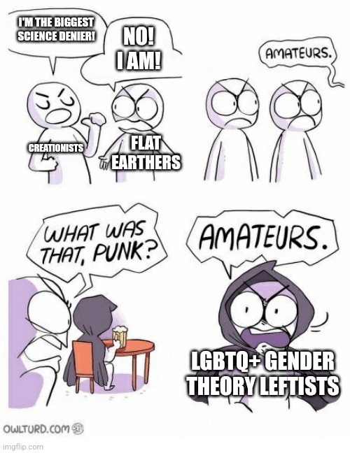 LGBTQ+ gender theory leftists are the biggest science deniers | I'M THE BIGGEST SCIENCE DENIER! NO! I AM! CREATIONISTS; FLAT EARTHERS; LGBTQ+ GENDER THEORY LEFTISTS | image tagged in amateurs,lgbtq,sjws,stupid liberals,liberal logic,gender confusion | made w/ Imgflip meme maker