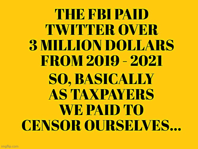 We Paid To Censor Ourselves... | THE FBI PAID TWITTER OVER 3 MILLION DOLLARS FROM 2019 - 2021; SO, BASICALLY AS TAXPAYERS WE PAID TO CENSOR OURSELVES... | image tagged in fbi,twitter,conspiracy,government corruption,censorship | made w/ Imgflip meme maker