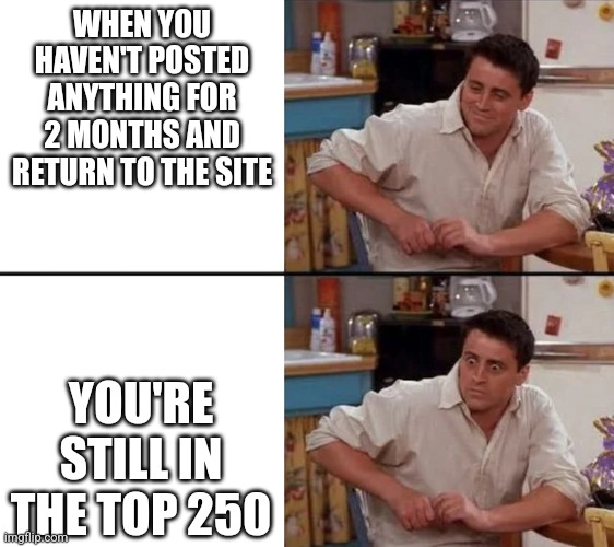 I'm very surprised | WHEN YOU HAVEN'T POSTED ANYTHING FOR 2 MONTHS AND RETURN TO THE SITE; YOU'RE STILL IN THE TOP 250 | image tagged in surprised joey,never gonna give you up,never gonna let you down,never gonna run around,and desert you,dababy | made w/ Imgflip meme maker