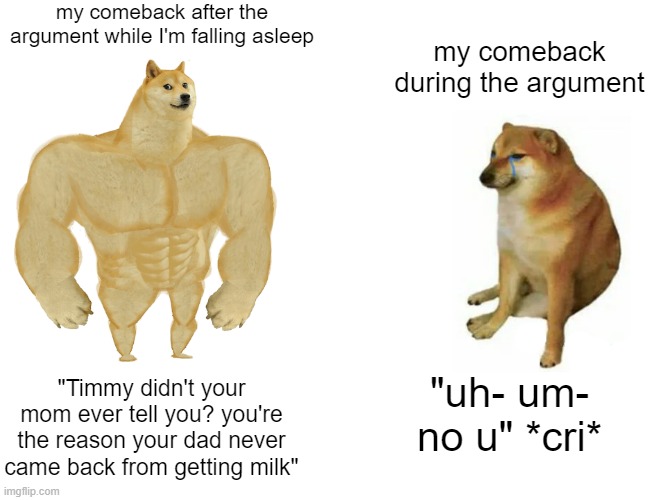 brain, think faster | my comeback after the argument while I'm falling asleep; my comeback during the argument; "Timmy didn't your mom ever tell you? you're the reason your dad never came back from getting milk"; "uh- um- no u" *cri* | image tagged in memes,buff doge vs cheems | made w/ Imgflip meme maker