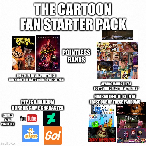 cartoon fan starter pack | THE CARTOON FAN STARTER PACK; POINTLESS RANTS; LIKES THESE MOVIES EVEN THOUGH THEY KNOW THEY ARE TO YOUNG TO WATCH THEM; ALWAYS MAKES THESE POSTS AND CALLS THEM “MEMES”; GUARANTEED TO BE IN AT LEAST ONE OF THESE FANDOMS; PFP IS A RANDOM HORROR GAME CHARACTER; USUALLY 8-14 YEARS OLD | image tagged in white backround,starter pack,oh wow are you actually reading these tags,fnaf,why are you reading this,stop reading the tags | made w/ Imgflip meme maker