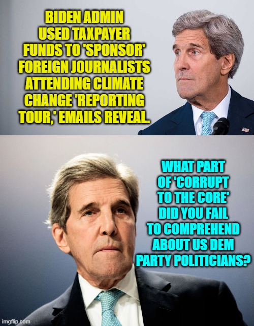 Sing it John Kerry! |  BIDEN ADMIN USED TAXPAYER FUNDS TO 'SPONSOR' FOREIGN JOURNALISTS ATTENDING CLIMATE CHANGE 'REPORTING TOUR,' EMAILS REVEAL. WHAT PART OF 'CORRUPT TO THE CORE' DID YOU FAIL TO COMPREHEND ABOUT US DEM PARTY POLITICIANS? | image tagged in corruption | made w/ Imgflip meme maker