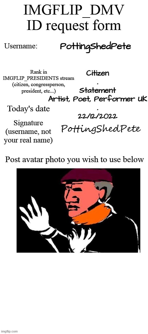 Citizen`s ID | PottingShedPete; Citizen
.
Statement
Artist, Poet, Performer UK
.
22/12/2022; PottingShedPete | image tagged in dmv id request form | made w/ Imgflip meme maker